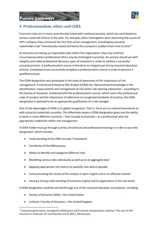4. Professionalism, ethics and CERA
Financial crises are in many cases directly linked with unethical practice, which has contributed to
various corporate failures in the past. For example, when investigators were examining the causes of
HIH’s collapse, they uncovered the fact that senior management, including key actuarial
stakeholders had “intentionally misled and lied to the company’s auditors from time to time”5
As actuaries are taking up responsible roles within the organisation, they may confront
circumstances where professional ethics may be challenged in practice. An actuary should act with
integrity and make professional decisions upon all situations in order to achieve a successful
actuarial practice. A professionalism course is therefore an integral part of any actuarial education
scheme. Candidates must successfully complete a professionalism course in order to become a
qualified actuary.
The CERA designation was developed in the wake of awareness of the importance of risk
management. A Chartered Enterprise Risk Analyst (CERA) has “demonstrated knowledge in the
identification, measurement and management of risk within risk–bearing enterprises”, according to
the Society of Actuaries. Combined with the professionalism course, which covers the professional
code of conduct and the importance of adherence to recognised standards of practice, the CERA
designation is deemed to be an appropriate qualification of a risk manager.
One of the advantages of CERA is its global recognition. That is, there are no national boundaries as
with actuarial credentials currently. This effectively means a CERA designation gives one the ability
to work in many different countries – from Canada to Australia – as a professional who has
appropriate credentials within risk management.
A CERA holder must go through a series of technical and professional trainings in order to earn the
designation, which includes:
 Understanding of the ERM concept / framework
 Familiarity of the ERM process
 Ability to identify and categorise different risks
 Modelling various risks individually as well as on an aggregate level
 Applying appropriate risk metrics to quantify risks where possible
 Communicating the results of the analysis in plain English and in an effective manner
 Having a strong understanding of Economic Capital and its applications in the real world
A CERA designation could be earned through one of the actuarial education associations, including:
 Society of Actuaries (SOA) – the United States
 Institute / Faculty of Actuaries – the United Kingdom
5
Corporate governance, managerial malfeasance and incentive compensation schemes: The case of HIH
Insurance in Australia. Dr Scott Bourke and Dr Neil E. Bžchervaise.
 