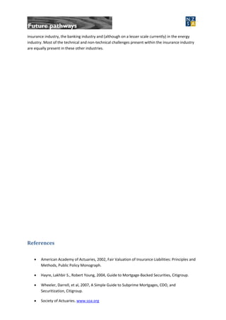 insurance industry, the banking industry and (although on a lesser scale currently) in the energy
industry. Most of the technical and non-technical challenges present within the insurance industry
are equally present in these other industries.
References
 American Academy of Actuaries, 2002, Fair Valuation of Insurance Liabilities: Principles and
Methods, Public Policy Monograph.
 Hayre, Lakhbir S., Robert Young, 2004, Guide to Mortgage-Backed Securities, Citigroup.
 Wheeler, Darrell, et al, 2007, A Simple Guide to Subprime Mortgages, CDO, and
Securitization, Citigroup.
 Society of Actuaries. www.soa.org
 