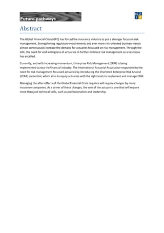 Abstract
The Global Financial Crisis (GFC) has forced the insurance industry to put a stronger focus on risk
management. Strengthening regulatory requirements and ever more risk-oriented business-needs
almost continuously increase the demand for actuaries focussed on risk management. Through the
GFC, the need for and willingness of actuaries to further embrace risk management as a key focus
has excelled.
Currently, and with increasing momentum, Enterprise Risk Management (ERM) is being
implemented across the financial industry. The International Actuarial Association responded to the
need for risk management focussed actuaries by introducing the Chartered Enterprise Risk Analyst
(CERA) credential, which aims to equip actuaries with the right tools to implement and manage ERM.
Managing the after-effects of the Global Financial Crisis requires will require changes by many
insurance companies. As a driver of these changes, the role of the actuary is one that will require
more than just technical skills, such as professionalism and leadership.
 