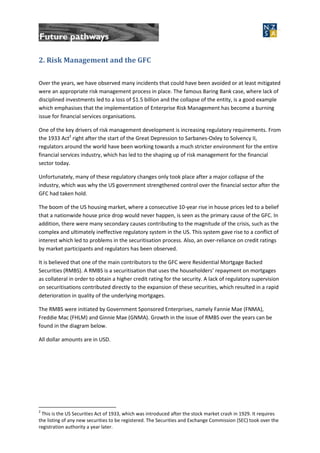 2. Risk Management and the GFC
Over the years, we have observed many incidents that could have been avoided or at least mitigated
were an appropriate risk management process in place. The famous Baring Bank case, where lack of
disciplined investments led to a loss of $1.5 billion and the collapse of the entity, is a good example
which emphasises that the implementation of Enterprise Risk Management has become a burning
issue for financial services organisations.
One of the key drivers of risk management development is increasing regulatory requirements. From
the 1933 Act2
right after the start of the Great Depression to Sarbanes-Oxley to Solvency II,
regulators around the world have been working towards a much stricter environment for the entire
financial services industry, which has led to the shaping up of risk management for the financial
sector today.
Unfortunately, many of these regulatory changes only took place after a major collapse of the
industry, which was why the US government strengthened control over the financial sector after the
GFC had taken hold.
The boom of the US housing market, where a consecutive 10-year rise in house prices led to a belief
that a nationwide house price drop would never happen, is seen as the primary cause of the GFC. In
addition, there were many secondary causes contributing to the magnitude of the crisis, such as the
complex and ultimately ineffective regulatory system in the US. This system gave rise to a conflict of
interest which led to problems in the securitisation process. Also, an over-reliance on credit ratings
by market participants and regulators has been observed.
It is believed that one of the main contributors to the GFC were Residential Mortgage Backed
Securities (RMBS). A RMBS is a securitisation that uses the householders’ repayment on mortgages
as collateral in order to obtain a higher credit rating for the security. A lack of regulatory supervision
on securitisations contributed directly to the expansion of these securities, which resulted in a rapid
deterioration in quality of the underlying mortgages.
The RMBS were initiated by Government Sponsored Enterprises, namely Fannie Mae (FNMA),
Freddie Mac (FHLM) and Ginnie Mae (GNMA). Growth in the issue of RMBS over the years can be
found in the diagram below.
All dollar amounts are in USD.
2
This is the US Securities Act of 1933, which was introduced after the stock market crash in 1929. It requires
the listing of any new securities to be registered. The Securities and Exchange Commission (SEC) took over the
registration authority a year later.
 