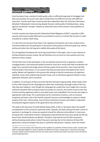 Since borrowers have a variety of credit quality, when a sufficiently large pool of mortgages had
been accumulated, the issuers were able to divide these into different tranches with different
seniorities. Tranches with lower seniority were then expected to bear the initial loss if borrowers
defaulted. Following this restructuring, despite the poor credit quality of individual loans, rating
agencies would have “enough” evidence to show that some of the tranches in fact qualified as a
“AAA” rating.
A similar situation was observed with Collateralised Debt Obligations (CDOs)3
, especially in CDO-
squared, where poor quality CDOs were accumulated to construct a tranche-like structure in order
to qualify for a better credit rating.
It is clear that not only were there flaws in the regulatory frameworks, but it also created serious
incentive problems for the participants in the process of focussing on short term goals (e.g. volume
and bonus) rather than the long term viability (the quality of the loans).
The US regulatory framework will not be discussed further in this paper, since it is less relevant to
the New Zealand insurance market. We will therefore turn our focus to a less systemic but more
behaviour-driven analysis.
The fact that many of the participants in the securitisation process (such as appraisers, bankers,
mortgage brokers, and investment bankers) aimed for short-term results with little consideration for
longer-term outcomes led to high volume and low quality of the securities. Since many had little
financial stake in the process, it is no surprise that they pursued volume and speed at the cost of
quality. Market self-regulation in this process did nothing to help the maintenance of origination
standards. Cases of lax underwriting and even fraud, such as intentional appraisal inflation or loan
application alteration, were uncovered.
In addition, not all buyers of these securities did their homework appropriately. Many simply relied
on the credit rating from the rating agencies rather than conducting a thorough review of the true
risks they were taking on. Even though the rating agencies usually have more insight into a security
and hence would be able to properly assess the quality of a security, the tranche structure was new
to them and they appeared unable to accurately assess risks embedded in the security and assign an
appropriate credit rating. This is particularly true for institutional investors, such as insurance
companies and banks, who in fact had the required resources and knowledge to conduct in-depth
analysis of the risks. Unfortunately, most of these institutional investors also failed to understand
the potential negative impacts of the agreements they entered into.
This leads to the discussion of Credit Default Swaps (CDS). A CDS is a derivative where the payoffs
are dependent on the survival of a particular entity. Typically, the buyer will pay the seller a series of
payments in exchange for a lump sum payment should the reference entity default. In most cases
during the GFC, institutional investors inadequately assessed that the house price would not fall and
hence there should hardly be any defaults. Therefore, they entered into the CDS transactions
without knowing exactly what or whom they were covering. Due to the existence of these CDS
agreements, everyone thought they were in a perfectly safe position. However, when the market
3
A CDO is a security whose value depends on the cashflow of a portfolio of fixed interest assets. Usually many
CDOs are grouped together in order to divide into different tranches, namely senior, mezzanine and equity
tranches. Equity tranches will bear the first loss while senior tranches have better security in terms of interest
and principal payments.
 