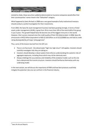 started to shake, these securities suddenly deteriorated as insurance companies would often find
their counterparties’ names listed in the “Defaulted” category.
What happened to Swiss Re back in 2008 was a very good example of why institutional investors
should conduct a careful investigation for their investments.
From 2003, the Swiss Re asset management business had been growing strongly. In terms of total
assets under management (AUM), it grew from 3% to more than 10% of the total AUM of the group
in just 3 years. This growth helped Swiss Re become one of the biggest reinsurers in the world.
However, their success reversed once the credit quality of their CDS deteriorated. In 2008, Swiss Re
announced a CHF$1 billion (equivalent to NZD $1.629 billion as at 31/12/2008) loss and had its credit
rating downgraded by all major rating agencies4
.
Thus, some of the lessons learned from the GFC are:
 There is no free lunch - the old principle “high risk, high return” still applies. Investors should
carefully investigate risks they are taking on.
 Investors should develop a robust system that enforces understanding the systemic risks of
aggregate exposures, including those which may not be obviously seen.
 Always challenge the accurateness and reliability of the analytical model, such as the one
that underpinned the tranche structure. Investors should familiarise themselves with any
underlying model.
In the next section, we will discuss the importance of ERM and how best practices could help
mitigate the potential risks one can confront in the financial industry.
4
Swiss Re Annual Reports
 