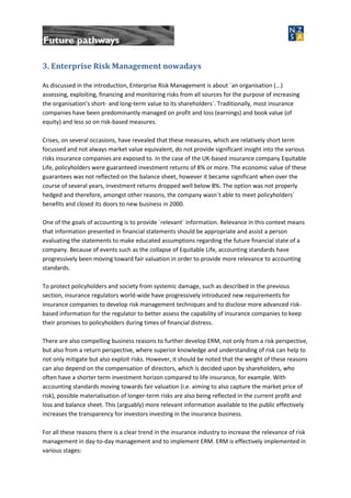 3. Enterprise Risk Management nowadays
As discussed in the introduction, Enterprise Risk Management is about ´an organisation (...)
assessing, exploiting, financing and monitoring risks from all sources for the purpose of increasing
the organisation’s short- and long-term value to its shareholders´. Traditionally, most insurance
companies have been predominantly managed on profit and loss (earnings) and book value (of
equity) and less so on risk-based measures.
Crises, on several occasions, have revealed that these measures, which are relatively short term
focussed and not always market value equivalent, do not provide significant insight into the various
risks insurance companies are exposed to. In the case of the UK-based insurance company Equitable
Life, policyholders were guaranteed investment returns of 8% or more. The economic value of these
guarantees was not reflected on the balance sheet, however it became significant when over the
course of several years, investment returns dropped well below 8%. The option was not properly
hedged and therefore, amongst other reasons, the company wasn´t able to meet policyholders´
benefits and closed its doors to new business in 2000.
One of the goals of accounting is to provide ´relevant´ information. Relevance in this context means
that information presented in financial statements should be appropriate and assist a person
evaluating the statements to make educated assumptions regarding the future financial state of a
company. Because of events such as the collapse of Equitable Life, accounting standards have
progressively been moving toward fair valuation in order to provide more relevance to accounting
standards.
To protect policyholders and society from systemic damage, such as described in the previous
section, insurance regulators world-wide have progressively introduced new requirements for
insurance companies to develop risk management techniques and to disclose more advanced risk-
based information for the regulator to better assess the capability of insurance companies to keep
their promises to policyholders during times of financial distress.
There are also compelling business reasons to further develop ERM, not only from a risk perspective,
but also from a return perspective, where superior knowledge and understanding of risk can help to
not only mitigate but also exploit risks. However, it should be noted that the weight of these reasons
can also depend on the compensation of directors, which is decided upon by shareholders, who
often have a shorter term investment horizon compared to life insurance, for example. With
accounting standards moving towards fair valuation (i.e. aiming to also capture the market price of
risk), possible materialisation of longer-term risks are also being reflected in the current profit and
loss and balance sheet. This (arguably) more relevant information available to the public effectively
increases the transparency for investors investing in the insurance business.
For all these reasons there is a clear trend in the insurance industry to increase the relevance of risk
management in day-to-day management and to implement ERM. ERM is effectively implemented in
various stages:
 