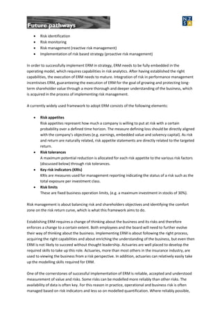  Risk identification
 Risk monitoring
 Risk management (reactive risk management)
 Implementation of risk based strategy (proactive risk management)
In order to successfully implement ERM in strategy, ERM needs to be fully embedded in the
operating model, which requires capabilities in risk analytics. After having established the right
capabilities, the execution of ERM needs to mature. Integration of risk in performance management
incentivises ERM, guaranteeing the execution of ERM for the goal of growing and protecting long-
term shareholder value through a more thorough and deeper understanding of the business, which
is acquired in the process of implementing risk management.
A currently widely used framework to adopt ERM consists of the following elements:
 Risk appetites
Risk appetites represent how much a company is willing to put at risk with a certain
probability over a defined time horizon. The measure defining loss should be directly aligned
with the company’s objectives (e.g. earnings, embedded value and solvency capital). As risk
and return are naturally related, risk appetite statements are directly related to the targeted
return.
 Risk tolerances
A maximum potential reduction is allocated for each risk appetite to the various risk factors
(discussed below) through risk tolerances.
 Key risk indicators (KRIs)
KRIs are measures used for management reporting indicating the status of a risk such as the
total exposure per investment class.
 Risk limits
These are fixed business operation limits, (e.g. a maximum investment in stocks of 30%).
Risk management is about balancing risk and shareholders objectives and identifying the comfort
zone on the risk return curve, which is what this framework aims to do.
Establishing ERM requires a change of thinking about the business and its risks and therefore
enforces a change to a certain extent. Both employees and the board will need to further evolve
their way of thinking about the business. Implementing ERM is about following the right process,
acquiring the right capabilities and about enriching the understanding of the business, but even then
ERM is not likely to succeed without thought leadership. Actuaries are well placed to develop the
required skills to take up this role. Actuaries, more than most others in the insurance industry, are
used to viewing the business from a risk perspective. In addition, actuaries can relatively easily take
up the modelling skills required for ERM.
One of the cornerstones of successful implementation of ERM is reliable, accepted and understood
measurement of value and risks. Some risks can be modelled more reliably than other risks. The
availability of data is often key. For this reason in practice, operational and business risk is often
managed based on risk indicators and less so on modelled quantification. Where reliably possible,
 