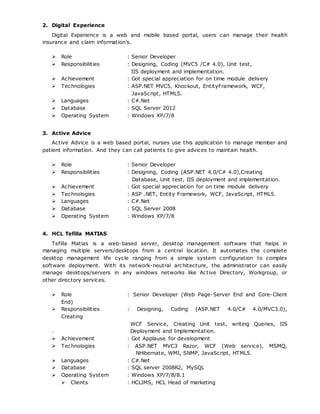 2. Digital Experience
Digital Experience is a web and mobile based portal, users can manage their health
insurance and claim information’s.
 Role : Senior Developer
 Responsibilities : Designing, Coding (MVC5 /C# 4.0), Unit test,
IIS deployment and implementation.
 Achievement : Got special appreciation for on time module delivery
 Technologies : ASP.NET MVC5, Knockout, EntityFramework, WCF,
JavaScript, HTML5.
 Languages : C#.Net
 Database : SQL Server 2012
 Operating System : Windows XP/7/8
3. Active Advice
Active Advice is a web based portal, nurses use this application to manage member and
patient information. And they can call patients to give advices to maintain health.
 Role : Senior Developer
 Responsibilities : Designing, Coding (ASP.NET 4.0/C# 4.0),Creating
Database, Unit test, IIS deployment and implementation.
 Achievement : Got special appreciation for on time module delivery
 Technologies : ASP .NET, Entity Framework, WCF, JavaScript, HTML5.
 Languages : C#.Net
 Database : SQL Server 2008
 Operating System : Windows XP/7/8
4. HCL Tefilla MATIAS
Tefilla Matias is a web-based server, desktop management software that helps in
managing multiple servers/desktops from a central location. It automates the complete
desktop management life cycle ranging from a simple system configuration to complex
software deployment. With its network-neutral architecture, the administrator can easily
manage desktops/servers in any windows networks like Active Directory, Workgroup, or
other directory services.
 Role : Senior Developer (Web Page-Server End and Core-Client
End)
 Responsibilities : Designing, Coding (ASP.NET 4.0/C# 4.0/MVC3.0),
Creating
WCF Service, Creating Unit test, writing Queries, IIS
. Deployment and Implementation.
 Achievement : Got Applause for development
 Technologies : ASP.NET MVC3 Razor, WCF (Web service), MSMQ,
NHibernate, WMI, SNMP, JavaScript, HTML5.
 Languages : C#.Net
 Database : SQL server 2008R2, MySQL
 Operating System : Windows XP/7/8/8.1
 Clients : HCLIMS, HCL Head of marketing
 