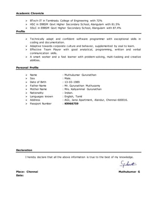 Academic Chronicle
 BTech-IT in Tamilnadu College of Engineering with 72%
 HSC in ERRSM Govt Higher Secondary School, Alangulam with 81.5%
 SSLC in ERRSM Govt Higher Secondary School, Alangulam with 87.4%
Profile
 Technically adapt and confident software programmer with exceptional skills in
coding and documentation.
 Adaptive towards corporate culture and behavior, supplemented by zeal to learn.
 Effective Team Player with good analytical, programming, written and verbal
communication skills.
 A smart worker and a fast learner with problem-solving, multi-tasking and creative
abilities.
Personal Profile
 Name : Muthukumar Gurunathan
 Sex : Male.
 Date of Birth : 13-03-1989
 Father Name : Mr. Gurunathan Muthusamy
 Mother Name : Mrs. Kaliyammal Gurunathan
 Nationality : Indian.
 Languages known : English, Tamil
 Address : AG1, Jansi Apartment, Alandur, Chennai-600016.
 Passport Number : K9966759
Declaration
I hereby declare that all the above information is true to the best of my knowledge.
Place: Chennai Muthukumar G
Date:
 