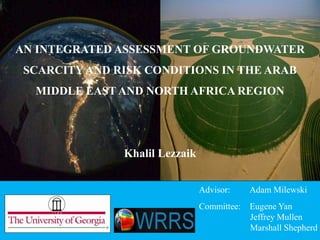 Advisor: Adam Milewski
Committee: Eugene Yan
Jeffrey Mullen
Marshall Shepherd
AN INTEGRATED ASSESSMENT OF GROUNDWATER
SCARCITYAND RISK CONDITIONS IN THE ARAB
MIDDLE EAST AND NORTH AFRICA REGION
Khalil Lezzaik
 