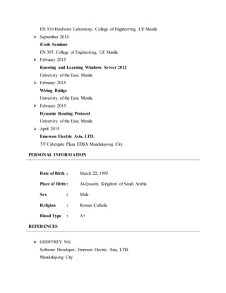 EN 510 Hardware Laboratory, College of Engineering, UE Manila
 September 2014
iCode Seminar
EN 307, College of Engineering, UE Manila
 February 2015
Knowing and Learning Windows Server 2012
University of the East, Manila
 February 2015
Wiring Bridge
University of the East, Manila
 February 2015
Dynamic Routing Protocol
University of the East, Manila
 April 2015
Emerson Electric Asia, LTD.
7/F Cybergate Plaza EDSA Mandaluyong City
PERSONAL INFORMATION
Date of Birth : March 22, 1995
Place of Birth : Al-Qassim, Kingdom of Saudi Arabia
Sex : Male
Religion : Roman Catholic
Blood Type : A+
REFERENCES
 GEOFFREY NG
Software Developer, Emerson Electric Asia, LTD.
Mandaluyong City
 