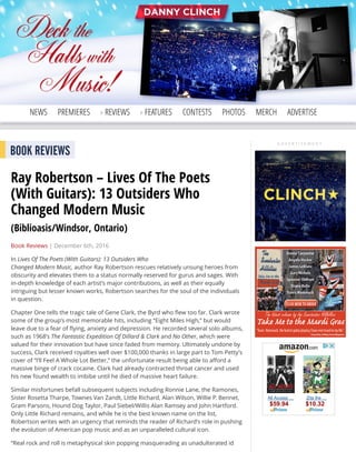 A D V E R T I S E M E N T
Search Elmore
NEWS PREMIERES REVIEWS FEATURES CONTESTS PHOTOS MERCH ADVERTISE
A D V E R T I S E M E N T
BOOK REVIEWS
Ray Robertson – Lives Of The Poets
(With Guitars): 13 Outsiders Who
Changed Modern Music
(Biblioasis/Windsor, Ontario)
Book Reviews | December 6th, 2016
In Lives Of The Poets (With Guitars): 13 Outsiders Who
Changed Modern Music, author Ray Robertson rescues relatively unsung heroes from
obscurity and elevates them to a status normally reserved for gurus and sages. With
in-depth knowledge of each artist’s major contributions, as well as their equally
intriguing but lesser known works, Robertson searches for the soul of the individuals
in question.
Chapter One tells the tragic tale of Gene Clark, the Byrd who ﬂew too far. Clark wrote
some of the group’s most memorable hits, including “Eight Miles High,” but would
leave due to a fear of ﬂying, anxiety and depression. He recorded several solo albums,
such as 1968’s The Fantastic Expedition Of Dillard & Clark and No Other, which were
valued for their innovation but have since faded from memory. Ultimately undone by
success, Clark received royalties well over $100,000 thanks in large part to Tom Petty’s
cover of “I’ll Feel A Whole Lot Better,” the unfortunate result being able to aﬀord a
massive binge of crack cocaine. Clark had already contracted throat cancer and used
his new found wealth to imbibe until he died of massive heart failure.
Similar misfortunes befall subsequent subjects including Ronnie Lane, the Ramones,
Sister Rosetta Tharpe, Townes Van Zandt, Little Richard, Alan Wilson, Willie P. Bennet,
Gram Parsons, Hound Dog Taylor, Paul Siebel/Willis Alan Ramsey and John Hartford.
Only Little Richard remains, and while he is the best known name on the list,
Robertson writes with an urgency that reminds the reader of Richard’s role in pushing
the evolution of American pop music and as an unparalleled cultural icon.
“Real rock and roll is metaphysical skin popping masquerading as unadulterated id
All Access …
$59.94
Zita the …
$10.32
 