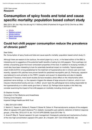18/11/2015 19:47Could hot chilli pepper consumption reduce the prevalence of chronic pain? | The BMJ
Page 1 of 2http://www.bmj.com/content/351/bmj.h3942/rr-12
CCBY Open access
Research
Consumption of spicy foods and total and cause
speciﬁc mortality: population based cohort study
BMJ 2015; 351 doi: http://dx.doi.org/10.1136/bmj.h3942 (Published 04 August 2015) Cite this as: BMJ
2015;351:h3942
Article
Related content
Article metrics
Rapid responses
Response
Could hot chilli pepper consumption reduce the prevalence
of chronic pain?
Dear Editor,
Re: Consumption of spicy foods and total and cause speciﬁc mortality: population based cohort study (1)
Although there are reasons to be cautious, the recent paper by Lv et al., in the latest edition of the BMJ is
interesting and is suggestive of the potential health beneﬁts of eating hot chilli peppers. This is perhaps not
entirely unsurprising given the known antioxidant properties of this food. In addition to studying mortality, it
could also have been interesting to look for potentially beneﬁcial impact on morbidity. Topical capsaicin
cream 0.025-0.075% is long established for the treatment of hypersensitive skin in chronic pain and more
recently, capsaicin 8% patches have proven beneﬁt for peripheral neuropathic pain (2). Previously, capsaicin
was believed to work primarily on the TRPV1 receptor and cause it to desensitise and also to deplete
Substance P. However, more recent studies (3) have revealed a direct eﬀect on the mitochondria within
peripheral nerve endings. i.e. the capsaicin triggers the release of large amounts of calcium, which in turn
induces mitochondrial toxicity and can, in eﬀect, ‘prune’ back the pathological nerve ending responsible for
the hypersensitivity or in other words give them a ‘haircut’ (3). Perhaps future studies in this ﬁeld may
consider examining the impact of hot chilli peppers on morbidity including chronic pain?
Dr Stephen Humble
Consultant in Pain Medicine and Anaesthesia
Charing Cross Hospital
Imperial College Healthcare NHS Trust
1. BMJ 2015;351:h3942
2. Martini C, Yassen A, Olofsen E, Passier P, Stoker M, Dahan A. Pharmacodynamic analysis of the analgesic
eﬀect of capsaicin 8% patch (Qutenza™) in diabetic neuropathic pain patients: detection of distinct response
groups. J Pain Res. 2012;5:51-9. doi: 10.2147/JPR.S30406. Epub 2012 Mar 15.
3. Anand P, Bley K. Topical capsaicin for pain management: therapeutic potential and mechanisms of action
of the new high-concentration capsaicin 8% patch. Br J Anaesth. 2011 Oct;107(4):490-502. doi:
 