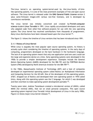 10 | P a g e
The Linux kernel is an operating system kernel used by the Linux family of Unix-
like operating systems. It is one of the most prominent examples of free and open source
software. The Linux kernel is released under the GNU General Public License version 2
(plus some firmware images with various non-free licenses), and is developed by
contributors worldwide.
The Linux kernel was initially conceived and created by Finnish computer
science student Linus Torvalds in 1991. Linux rapidly accumulated developers and users
who adapted code from other free software projects for use with the new operating
system. The Linux kernel has received contributions from thousands of programmers.
Many Linux distributions have been released based upon the Linux kernel [4].
The figure 2.1 shows the timeline of Linux versions that has been introduced since 1991.
2.1.1 History of Linux Kernel
While Linux is arguably the most popular open source operating system, its history is
actually quite short considering the timeline of operating systems. In the early days of
computing, programmers developed on the bare hardware in the hardware's language.
The lack of an operating system meant that only one application (and one user) could use
the large and expensive device at a time. Early operating systems were developed in the
1950s to provide a simpler development experience. Examples include the General
Motors Operating System (GMOS) developed for the IBM 701 and the FORTRAN Monitor
System (FMS) developed by North American Aviation for the IBM 709 [5].
In the 1960s, Massachusetts Institute of Technology (MIT) and a host of companies
developed an experimental operating system called Multics (or Multiplexed Information
and Computing Service) for the GE-645. One of the developers of this operating system,
AT&T, dropped out of Multics and developed their own operating system in 1970 called
Unics. Along with this operating system was the C language, for which C was developed
and then rewritten to make operating system development portable [5].
Twenty years later, Andrew Tanenbaum created a microkernel version of UNIX®, called
MINIX (for minimal UNIX), that ran on small personal computers. This open source
operating system inspired Linus Torvalds' initial development of Linux in the early 1990s.
Figure 2.2 shows major Linux kernel releases [5].
 