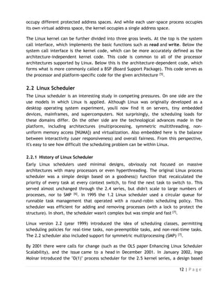 12 | P a g e
occupy different protected address spaces. And while each user-space process occupies
its own virtual address space, the kernel occupies a single address space.
The Linux kernel can be further divided into three gross levels. At the top is the system
call interface, which implements the basic functions such as read and write. Below the
system call interface is the kernel code, which can be more accurately defined as the
architecture-independent kernel code. This code is common to all of the processor
architectures supported by Linux. Below this is the architecture-dependent code, which
forms what is more commonly called a BSP (Board Support Package). This code serves as
the processor and platform-specific code for the given architecture [5].
2.2 Linux Scheduler
The Linux scheduler is an interesting study in competing pressures. On one side are the
use models in which Linux is applied. Although Linux was originally developed as a
desktop operating system experiment, you'll now find it on servers, tiny embedded
devices, mainframes, and supercomputers. Not surprisingly, the scheduling loads for
these domains differ. On the other side are the technological advances made in the
platform, including architectures (multiprocessing, symmetric multithreading, non-
uniform memory access [NUMA]) and virtualization. Also embedded here is the balance
between interactivity (user responsiveness) and overall fairness. From this perspective,
it's easy to see how difficult the scheduling problem can be within Linux.
2.2.1 History of Linux Scheduler
Early Linux schedulers used minimal designs, obviously not focused on massive
architectures with many processors or even hyperthreading. The original Linux process
scheduler was a simple design based on a goodness() function that recalculated the
priority of every task at every context switch, to find the next task to switch to. This
served almost unchanged through the 2.4 series, but didn't scale to large numbers of
processes, nor to SMP [6]. In 1995 the 1.2 Linux scheduler used a circular queue for
runnable task management that operated with a round-robin scheduling policy. This
scheduler was efficient for adding and removing processes (with a lock to protect the
structure). In short, the scheduler wasn't complex but was simple and fast [7].
Linux version 2.2 (year 1999) introduced the idea of scheduling classes, permitting
scheduling policies for real-time tasks, non-preemptible tasks, and non-real-time tasks.
The 2.2 scheduler also included support for symmetric multiprocessing (SMP) [7].
By 2001 there were calls for change (such as the OLS paper Enhancing Linux Scheduler
Scalability), and the issue came to a head in December 2001. In January 2002, Ingo
Molnar introduced the "O(1)" process scheduler for the 2.5 kernel series, a design based
 