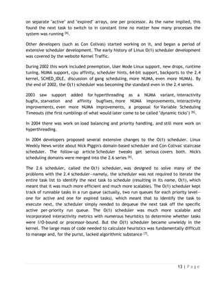 13 | P a g e
on separate "active" and "expired" arrays, one per processor. As the name implied, this
found the next task to switch to in constant time no matter how many processes the
system was running [6].
Other developers (such as Con Colivas) started working on it, and began a period of
extensive scheduler development. The early history of Linux O(1) scheduler development
was covered by the website Kernel Traffic.
During 2002 this work included preemption, User Mode Linux support, new drops, runtime
tuning, NUMA support, cpu affinity, scheduler hints, 64-bit support, backports to the 2.4
kernel, SCHED_IDLE, discussion of gang scheduling, more NUMA, even more NUMA). By
the end of 2002, the O(1) scheduler was becoming the standard even in the 2.4 series.
2003 saw support added for hyperthreading as a NUMA variant, interactivity
bugfix, starvation and affinity bugfixes, more NUMA improvements, interactivity
improvements, even more NUMA improvements, a proposal for Variable Scheduling
Timeouts (the first rumblings of what would later come to be called "dynamic ticks") [6].
In 2004 there was work on load balancing and priority handling, and still more work on
hyperthreading.
In 2004 developers proposed several extensive changes to the O(1) scheduler. Linux
Weekly News wrote about Nick Piggin's domain-based scheduler and Con Colivas' staircase
scheduler. The follow-up article Scheduler tweaks get serious covers both. Nick's
scheduling domains were merged into the 2.6 series [6].
The 2.6 scheduler, called the O(1) scheduler, was designed to solve many of the
problems with the 2.4 scheduler—namely, the scheduler was not required to iterate the
entire task list to identify the next task to schedule (resulting in its name, O(1), which
meant that it was much more efficient and much more scalable). The O(1) scheduler kept
track of runnable tasks in a run queue (actually, two run queues for each priority level—
one for active and one for expired tasks), which meant that to identify the task to
execute next, the scheduler simply needed to dequeue the next task off the specific
active per-priority run queue. The O(1) scheduler was much more scalable and
incorporated interactivity metrics with numerous heuristics to determine whether tasks
were I/O-bound or processor-bound. But the O(1) scheduler became unwieldy in the
kernel. The large mass of code needed to calculate heuristics was fundamentally difficult
to manage and, for the purist, lacked algorithmic substance [7].
 
