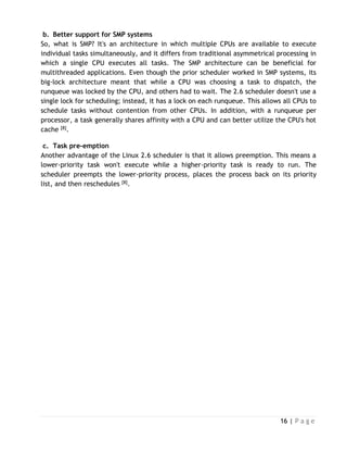 16 | P a g e
b. Better support for SMP systems
So, what is SMP? It's an architecture in which multiple CPUs are available to execute
individual tasks simultaneously, and it differs from traditional asymmetrical processing in
which a single CPU executes all tasks. The SMP architecture can be beneficial for
multithreaded applications. Even though the prior scheduler worked in SMP systems, its
big-lock architecture meant that while a CPU was choosing a task to dispatch, the
runqueue was locked by the CPU, and others had to wait. The 2.6 scheduler doesn't use a
single lock for scheduling; instead, it has a lock on each runqueue. This allows all CPUs to
schedule tasks without contention from other CPUs. In addition, with a runqueue per
processor, a task generally shares affinity with a CPU and can better utilize the CPU's hot
cache [8].
c. Task pre-emption
Another advantage of the Linux 2.6 scheduler is that it allows preemption. This means a
lower-priority task won't execute while a higher-priority task is ready to run. The
scheduler preempts the lower-priority process, places the process back on its priority
list, and then reschedules [8].
 