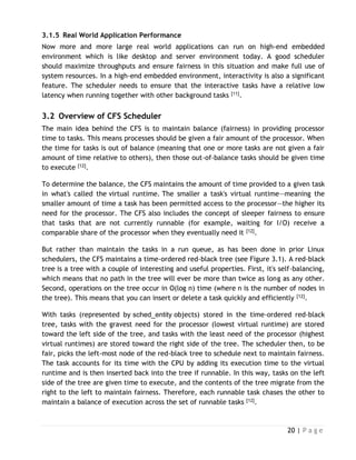 20 | P a g e
3.1.5 Real World Application Performance
Now more and more large real world applications can run on high-end embedded
environment which is like desktop and server environment today. A good scheduler
should maximize throughputs and ensure fairness in this situation and make full use of
system resources. In a high-end embedded environment, interactivity is also a significant
feature. The scheduler needs to ensure that the interactive tasks have a relative low
latency when running together with other background tasks [11].
3.2 Overview of CFS Scheduler
The main idea behind the CFS is to maintain balance (fairness) in providing processor
time to tasks. This means processes should be given a fair amount of the processor. When
the time for tasks is out of balance (meaning that one or more tasks are not given a fair
amount of time relative to others), then those out-of-balance tasks should be given time
to execute [12].
To determine the balance, the CFS maintains the amount of time provided to a given task
in what's called the virtual runtime. The smaller a task's virtual runtime—meaning the
smaller amount of time a task has been permitted access to the processor—the higher its
need for the processor. The CFS also includes the concept of sleeper fairness to ensure
that tasks that are not currently runnable (for example, waiting for I/O) receive a
comparable share of the processor when they eventually need it [12].
But rather than maintain the tasks in a run queue, as has been done in prior Linux
schedulers, the CFS maintains a time-ordered red-black tree (see Figure 3.1). A red-black
tree is a tree with a couple of interesting and useful properties. First, it's self-balancing,
which means that no path in the tree will ever be more than twice as long as any other.
Second, operations on the tree occur in O(log n) time (where n is the number of nodes in
the tree). This means that you can insert or delete a task quickly and efficiently [12].
With tasks (represented by sched_entity objects) stored in the time-ordered red-black
tree, tasks with the gravest need for the processor (lowest virtual runtime) are stored
toward the left side of the tree, and tasks with the least need of the processor (highest
virtual runtimes) are stored toward the right side of the tree. The scheduler then, to be
fair, picks the left-most node of the red-black tree to schedule next to maintain fairness.
The task accounts for its time with the CPU by adding its execution time to the virtual
runtime and is then inserted back into the tree if runnable. In this way, tasks on the left
side of the tree are given time to execute, and the contents of the tree migrate from the
right to the left to maintain fairness. Therefore, each runnable task chases the other to
maintain a balance of execution across the set of runnable tasks [12].
 