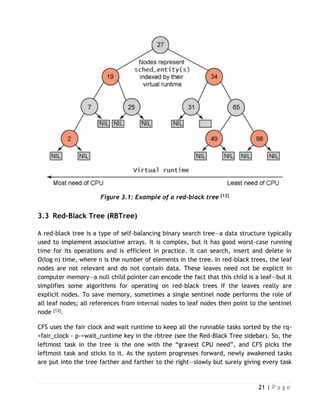 21 | P a g e
Figure 3.1: Example of a red-black tree [12]
3.3 Red-Black Tree (RBTree)
A red-black tree is a type of self-balancing binary search tree—a data structure typically
used to implement associative arrays. It is complex, but it has good worst-case running
time for its operations and is efficient in practice. It can search, insert and delete in
O(log n) time, where n is the number of elements in the tree. In red-black trees, the leaf
nodes are not relevant and do not contain data. These leaves need not be explicit in
computer memory—a null child pointer can encode the fact that this child is a leaf—but it
simplifies some algorithms for operating on red-black trees if the leaves really are
explicit nodes. To save memory, sometimes a single sentinel node performs the role of
all leaf nodes; all references from internal nodes to leaf nodes then point to the sentinel
node [13].
CFS uses the fair clock and wait runtime to keep all the runnable tasks sorted by the rq-
>fair_clock - p->wait_runtime key in the rbtree (see the Red-Black Tree sidebar). So, the
leftmost task in the tree is the one with the “gravest CPU need”, and CFS picks the
leftmost task and sticks to it. As the system progresses forward, newly awakened tasks
are put into the tree farther and farther to the right—slowly but surely giving every task
 