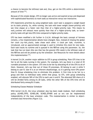 22 | P a g e
a chance to become the leftmost task and, thus, get on the CPU within a deterministic
amount of time [13].
Because of this simple design, CFS no longer uses active and expired arrays and dispensed
with sophisticated heuristics to mark tasks as interactive versus non-interactive.
CFS implements priorities by using weighted tasks—each task is assigned a weight based
on its static priority. So, while running, the task with lower weight (lower-priority) will
see time elapse at a faster rate than that of a higher-priority task. This means its
wait_runtime will exhaust more quickly than that of a higher-priority task, so lower-
priority tasks will get less CPU time compared to higher-priority tasks.
CFS has been modified a bit further in 2.6.24. Although the basic concept of fairness
remains, a few implementation details have changed. Now, instead of chasing the global
fair clock (rq->fair_clock), tasks chase each other. A clock per task, vruntime, is
introduced, and an approximated average is used to initialize this clock for new tasks.
Each task tracks its runtime and is queued in the RBTree using this parameter. So, the
task that has run least (the one that has the gravest CPU need) is the leftmost node of
the RBTree and will be picked up by the scheduler. See Resources for more details about
this implementation [13].
In kernel 2.6.24, another major addition to CFS is group scheduling. Plain CFS tries to be
fair to all the tasks running in the system. For example, let's say there is a total of 25
runnable processes in the system. CFS tries to be fair by allocating 4% of the CPU to all of
them. However, let's say that out of these 25 processes, 20 belong to user A while 5
belong to user B. User B is at an inherent disadvantage, as A is getting more CPU power
than B. Group scheduling tries to eliminate this problem. It first tries to be fair to a
group and then to individual tasks within that group. So CFS, with group scheduling
enabled, will allocate 50% of the CPU to each user A and B. The allocated 50% share of A
will be divided fairly among A's 20 tasks, while the other 50% of the CPU time will be
distributed fairly among B's 5 tasks.
Scheduling Classes/Modular Scheduler
With kernel 2.6.23, the Linux scheduler also has been made modular. Each scheduling
policy (SCHED_FIFO, SCHED_RR, SCHED_OTHER and so on) can be implemented
independently of the base scheduler code. This modularization is similar to object-
oriented class hierarchies (Figure 3.2).
 