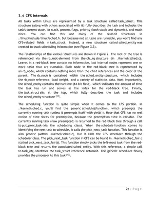 24 | P a g e
3.4 CFS Internals
All tasks within Linux are represented by a task structure called task_struct. This
structure (along with others associated with it) fully describes the task and includes the
task's current state, its stack, process flags, priority (both static and dynamic), and much
more. You can find this and many of the related structures in
./linux/include/linux/sched.h. But because not all tasks are runnable, you won't find any
CFS-related fields in task_struct. Instead, a new structure called sched_entity was
created to track scheduling information (see Figure 3.3).
The relationships of the various structures are shown in Figure 2. The root of the tree is
referenced via the rb_root element from the cfs_rq structure (in ./kernel/sched.c).
Leaves in a red-black tree contain no information, but internal nodes represent one or
more tasks that are runnable. Each node in the red-black tree is represented by
an rb_node, which contains nothing more than the child references and the color of the
parent. The rb_node is contained within the sched_entity structure, which includes
the rb_node reference, load weight, and a variety of statistics data. Most importantly,
the sched_entity contains thevruntime (64-bit field), which indicates the amount of time
the task has run and serves as the index for the red-black tree. Finally,
the task_struct sits at the top, which fully describes the task and includes
the sched_entity structure [12].
The scheduling function is quite simple when it comes to the CFS portion. In
./kernel/sched.c, you'll find the generic schedule()function, which preempts the
currently running task (unless it preempts itself with yield()). Note that CFS has no real
notion of time slices for preemption, because the preemption time is variable. The
currently running task (now preempted) is returned to the red-black tree through a call
to put_prev_task (via the scheduling class). When the schedule function comes to
identifying the next task to schedule, it calls the pick_next_task function. This function is
also generic (within ./kernel/sched.c), but it calls the CFS scheduler through the
scheduler class. The pick_next_task function in CFS can be found in ./kernel/sched_fair.c
(called pick_next_task_fair()). This function simply picks the left-most task from the red-
black tree and returns the associated sched_entity. With this reference, a simple call
to task_of() identifies the task_struct reference returned. The generic scheduler finally
provides the processor to this task [12].
 