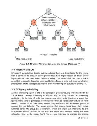 25 | P a g e
Figure 3.3: Structure hierarchy for tasks and the red-black tree [12]
3.5 Priorities and CFS
CFS doesn't use priorities directly but instead uses them as a decay factor for the time a
task is permitted to execute. Lower-priority tasks have higher factors of decay, where
higher-priority tasks have lower factors of delay. This means that the time a task is
permitted to execute dissipates more quickly for a lower-priority task than for a higher-
priority task. That's an elegant solution to avoid maintaining run queues per priority [12].
3.6 CFS group scheduling
Another interesting aspect of CFS is the concept of group scheduling (introduced with the
2.6.24 kernel). Group scheduling is another way to bring fairness to scheduling,
particularly in the face of tasks that spawn many other tasks. Consider a server that
spawns many tasks to parallelize incoming connections (a typical architecture for HTTP
servers). Instead of all tasks being treated fairly uniformly, CFS introduces groups to
account for this behavior. The server process that spawns tasks share their virtual
runtimes across the group (in a hierarchy), while the single task maintains its own
independent virtual runtime. In this way, the single task receives roughly the same
scheduling time as the group. You'll find a /proc interface to manage the process
 