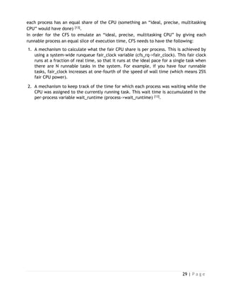 29 | P a g e
each process has an equal share of the CPU (something an “ideal, precise, multitasking
CPU” would have done) [13].
In order for the CFS to emulate an “ideal, precise, multitasking CPU” by giving each
runnable process an equal slice of execution time, CFS needs to have the following:
1. A mechanism to calculate what the fair CPU share is per process. This is achieved by
using a system-wide runqueue fair_clock variable (cfs_rq->fair_clock). This fair clock
runs at a fraction of real time, so that it runs at the ideal pace for a single task when
there are N runnable tasks in the system. For example, if you have four runnable
tasks, fair_clock increases at one-fourth of the speed of wall time (which means 25%
fair CPU power).
2. A mechanism to keep track of the time for which each process was waiting while the
CPU was assigned to the currently running task. This wait time is accumulated in the
per-process variable wait_runtime (process->wait_runtime) [13].
 