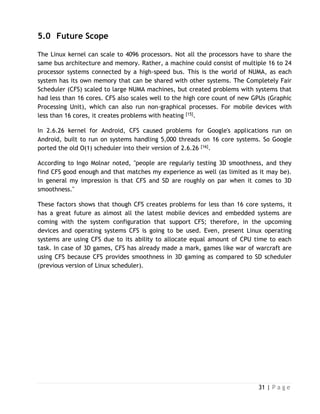 31 | P a g e
5.0 Future Scope
The Linux kernel can scale to 4096 processors. Not all the processors have to share the
same bus architecture and memory. Rather, a machine could consist of multiple 16 to 24
processor systems connected by a high-speed bus. This is the world of NUMA, as each
system has its own memory that can be shared with other systems. The Completely Fair
Scheduler (CFS) scaled to large NUMA machines, but created problems with systems that
had less than 16 cores. CFS also scales well to the high core count of new GPUs (Graphic
Processing Unit), which can also run non-graphical processes. For mobile devices with
less than 16 cores, it creates problems with heating [15].
In 2.6.26 kernel for Android, CFS caused problems for Google's applications run on
Android, built to run on systems handling 5,000 threads on 16 core systems. So Google
ported the old O(1) scheduler into their version of 2.6.26 [16].
According to Ingo Molnar noted, "people are regularly testing 3D smoothness, and they
find CFS good enough and that matches my experience as well (as limited as it may be).
In general my impression is that CFS and SD are roughly on par when it comes to 3D
smoothness."
These factors shows that though CFS creates problems for less than 16 core systems, it
has a great future as almost all the latest mobile devices and embedded systems are
coming with the system configuration that support CFS; therefore, in the upcoming
devices and operating systems CFS is going to be used. Even, present Linux operating
systems are using CFS due to its ability to allocate equal amount of CPU time to each
task. In case of 3D games, CFS has already made a mark, games like war of warcraft are
using CFS because CFS provides smoothness in 3D gaming as compared to SD scheduler
(previous version of Linux scheduler).
 