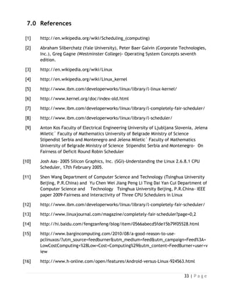 33 | P a g e
7.0 References
[1] http://en.wikipedia.org/wiki/Scheduling_(computing)
[2] Abraham Silberchatz (Yale University), Peter Baer Galvin (Corporate Technologies,
Inc.), Greg Gagne (Westminster College)- Operating System Concepts seventh
edition.
[3] http://en.wikipedia.org/wiki/Linux
[4] http://en.wikipedia.org/wiki/Linux_kernel
[5] http://www.ibm.com/developerworks/linux/library/l-linux-kernel/
[6] http://www.kernel.org/doc/index-old.html
[7] http://www.ibm.com/developerworks/linux/library/l-completely-fair-scheduler/
[8] http://www.ibm.com/developerworks/linux/library/l-scheduler/
[9] Anton Kos Faculty of Electrical Engineering University of Ljubljana Slovenia, Jelena
Miletic´ Faculty of Mathematics University of Belgrade Ministry of Science
Stipendist Serbia and Montenegro and Jelena Miletic´ Faculty of Mathematics
University of Belgrade Ministry of Science Stipendist Serbia and Montenegro- On
Fairness of Deficit Round Robin Scheduler
[10] Josh Aas- 2005 Silicon Graphics, Inc. (SGI)-Understanding the Linux 2.6.8.1 CPU
Scheduler, 17th February 2005.
[11] Shen Wang Department of Computer Science and Technology (Tsinghua University
Beijing, P.R.China) and Yu Chen Wei Jiang Peng Li Ting Dai Yan Cui Department of
Computer Science and Technology Tsinghua University Beijing, P.R.China- IEEE
paper 2009-Fairness and Interactivity of Three CPU Schedulers in Linux
[12] http://www.ibm.com/developerworks/linux/library/l-completely-fair-scheduler/
[13] http://www.linuxjournal.com/magazine/completely-fair-scheduler?page=0,2
[14] http://hi.baidu.com/fengzanfeng/blog/item/0566abecd5fde15b79f05528.html
[15] http://www.bargincomputing.com/2010/08/a-good-reason-to-use-
pclinuxos/?utm_source=feedburner&utm_medium=feed&utm_campaign=Feed%3A+
LowCostComputing+%28Low+Cost+Computing%29&utm_content=FeedBurner+user+v
iew
[16] http://www.h-online.com/open/features/Android-versus-Linux-924563.html
 