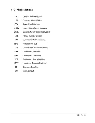 34 | P a g e
8.0 Abbreviations
CPU Central Processing unit
PCB Program control Block
JVM Java virtual Machine
NUMA Non-Uniform Memory Access
GMOS General Motor Operating System
FMS Fortan Monitor System
SMP Symmetric Multiprocessing
FIFO First In First Out
GPS Generalized Processor Sharing
CMP Chip Multi- processor
CMT Chip Multi- threading
CFS Completely fair Scheduler
HTTP Hypertext Transfer Protocol
SD Staircase Deadline
I/0 Input/output
 