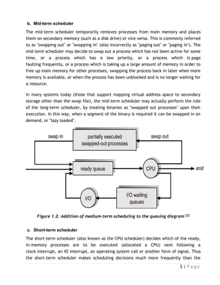 5 | P a g e
b. Mid-term scheduler
The mid-term scheduler temporarily removes processes from main memory and places
them on secondary memory (such as a disk drive) or vice versa. This is commonly referred
to as "swapping out" or "swapping in" (also incorrectly as "paging out" or "paging in"). The
mid-term scheduler may decide to swap out a process which has not been active for some
time, or a process which has a low priority, or a process which is page
faulting frequently, or a process which is taking up a large amount of memory in order to
free up main memory for other processes, swapping the process back in later when more
memory is available, or when the process has been unblocked and is no longer waiting for
a resource.
In many systems today (those that support mapping virtual address space to secondary
storage other than the swap file), the mid-term scheduler may actually perform the role
of the long-term scheduler, by treating binaries as "swapped out processes" upon their
execution. In this way, when a segment of the binary is required it can be swapped in on
demand, or "lazy loaded".
Figure 1.2: Addition of medium-term scheduling to the queuing diagram [2]
c. Short-term scheduler
The short-term scheduler (also known as the CPU scheduler) decides which of the ready,
in-memory processes are to be executed (allocated a CPU) next following a
clock interrupt, an IO interrupt, an operating system call or another form of signal. Thus
the short-term scheduler makes scheduling decisions much more frequently than the
 