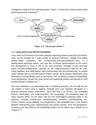 7 | P a g e
management method of the operating system. Figure 1.3 shows the various process states
performing context switching [2].
Figure 1.3: The process states [2]
1.3 Linux and Linux Kernel Scheduler
Linux refers to the family of Unix-like computer operating systems using the Linux kernel.
Linux can be installed on a wide variety of computer hardware, ranging from mobile
phones, tablet computers, etc to mainframes and supercomputers. Linux is a
leading server operating system, and runs the 10 fastest supercomputers in the world.
The development of Linux is one of the most prominent examples of free and open
source software collaboration; typically all the underlying source code can be used,
freely modified, and redistributed, both commercially and non-commercially, by anyone
under licenses such as the GNU General Public License. Some popular mainstream Linux
distributions include Debian (and its derivatives such as Ubuntu), Fedora and openSUSE.
Linux distributions include the Linux kernel and supporting utilities and libraries to fulfil
the distribution's intended use [3].
The Linux scheduler is an interesting study in competing pressures. On one side are the
use models in which Linux is applied. Although Linux was originally developed as a
desktop operating system experiment, you'll now find it on servers, tiny embedded
devices, mainframes, and supercomputers. Not surprisingly, the scheduling loads for
these domains differ. On the other side are the technological advances made in the
platform, including architectures (multiprocessing, symmetric multithreading, non-
uniform memory access [NUMA]) and virtualization. Also embedded here is the balance
between interactivity (user responsiveness) and overall fairness. From this perspective,
it's easy to see how difficult the scheduling problem can be within Linux. Details are in
chapter-2 [3].
 