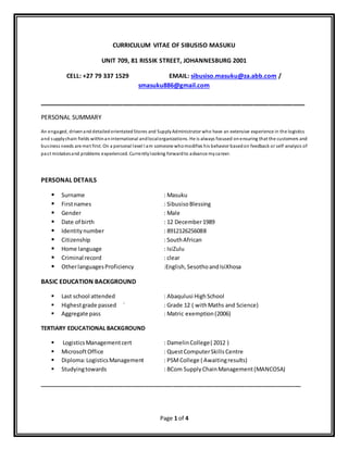Page 1 of 4
CURRICULUM VITAE OF SIBUSISO MASUKU
UNIT 709, 81 RISSIK STREET, JOHANNESBURG 2001
CELL: +27 79 337 1529 EMAIL: sibusiso.masuku@za.abb.com /
smasuku886@gmail.com
___________________________________________________________________
PERSONAL SUMMARY
An engaged, drivenand detailed orientated Stores and SupplyAdministrator who have an extensive experience in the logistics
and supplychain fields withinaninternational andlocalorganizations. He is always focused onensuring that the customers and
business needs are met first. On a personal level I am someone whomodifies his behavior basedon feedback or self-analysis of
past mistakesand problems experienced. Currentlylooking forwardto advance mycareer.
PERSONAL DETAILS
 Surname : Masuku
 Firstnames : SibusisoBlessing
 Gender : Male
 Date of birth : 12 December1989
 Identitynumber : 8912126256088
 Citizenship : SouthAfrican
 Home language : IsiZulu
 Criminal record : clear
 OtherlanguagesProficiency :English, SesothoandIsiXhosa
BASIC EDUCATION BACKGROUND
 Last school attended : Abaqulusi HighSchool
 Highestgrade passed ` : Grade 12 ( withMaths and Science)
 Aggregate pass : Matric exemption(2006)
TERTIARY EDUCATIONAL BACKGROUND
 LogisticsManagementcert : DamelinCollege( 2012 )
 MicrosoftOffice : QuestComputerSkills Centre
 Diploma:LogisticsManagement : PSMCollege ( Awaitingresults)
 Studyingtowards : BCom SupplyChainManagement(MANCOSA)
____________________________________________________________________________________
 