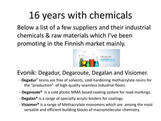 16 years with chemicals
Below a list of a few suppliers and their industrial
chemicals & raw materials which I’ve been
promoting in the Finnish market mainly.
Evonik: Degadur, Degaroute, Degalan and Visiomer.
- Degadur® resins are free of solvents, cold-hardening methacrylate resins for
the “production” of high-quality seamless industrial floors.
- Degaroute® is a cold plastic MMA based coating system for road markings.
- Degalan® is a range of specialty acrylic binders for coatings.
- Visiomer® is a range of Methacrylate monomers which are among the most
versatile and efficient building blocks of macromolecular chemistry.
 