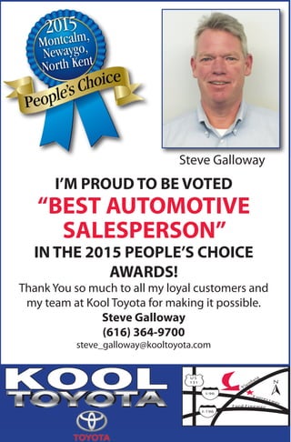 E xpres s way
Ford Freeway
PlainfieldU S
131
I-96
I-196
KOOL
I’M PROUD TO BE VOTED
“BEST AUTOMOTIVE
SALESPERSON”
IN THE 2015 PEOPLE’S CHOICE
AWARDS!
Thank You so much to all my loyal customers and
my team at Kool Toyota for making it possible.
Steve Galloway
(616) 364-9700
steve_galloway@kooltoyota.com
Steve Galloway
 