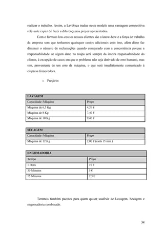 34
realizar o trabalho. Assim, a LaviSeca traduz neste modelo uma vantagem competitiva
relevante capaz de fazer a diferença nos preços apresentados.
Com o formato low-cost os nossos clientes são o know-how e a força de trabalho
da empresa sem que tenhamos quaisquer custos adicionais com isso, além disso faz
diminuir o número de reclamações quando comparado com a concorrência porque a
responsabilidade de algum dano na roupa será sempre da inteira responsabilidade do
cliente, à excepção de casos em que o problema não seja derivado de erro humano, mas
sim, proveniente de um erro da máquina, o que será imediatamente comunicado à
empresa fornecedora.
o Preçário:
LAVAGEM
Capacidade /Máquina Preço
Máquina de 6,5 Kg 4,20 €
Máquina de 8 Kg 7,40 €
Máquina de 10 Kg 9,40 €
SECAGEM
Capacidade /Máquina Preço
Máquina de 12 Kg 2,00 € (cada 15 min.)
ENGOMADORIA
Tempo Preço
1 Hora 10 €
30 Minutos 5 €
15 Minutos 2,5 €
Teremos também pacotes para quem quiser usufruir de Lavagem, Secagem e
engomadoria combinado.
 