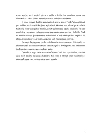 3
tentar perceber se é possível alterar e moldar o hábito dos moradores, numa zona
específica de Lisboa, quanto a um singular auto-serviço de lavandaria.
O nosso projecto final foi estruturado de acordo com o “guião” disponibilizado
pela unidade curricular de Projecto Aplicado de Gestão e que afirma que o trabalho
final deve conter duas partes distintas, a parte económica e a parte financeira. Na parte
económica, vamos dar a conhecer as características da nossa empresa e defini-la. Ainda
na parte económica, posteriormente, abordaremos a parte estratégica da empresa. Por
último, iremos desenvolver os moldes para a parte financeira da empresa.
Ao longo da pesquisa e recolha de informação sentimos maiores dificuldades em
encontrar dados estatísticos relativos à caracterização da população na zona onde iremos
implementar a empresa e em relação ao sector.
Contudo, o grupo encarou este desafio como mais uma oportunidade, tentamos
deste modo realizar pesquisas alternativas tais como a internet, onde encontramos o
espaço adequado para implementar o nosso negócio.
 
