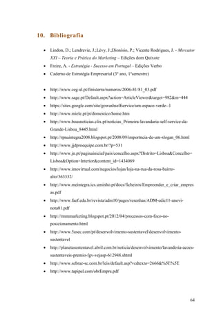 64
10. Bibliografia
 Lindon, D.; Lendrevie, J.;Lévy, J.;Dionísio, P.; Vicente Rodrigues, J. - Mercator
XXI – Teoria e Prática do Marketing – Edições dom Quixote
 Freire, A. - Estratégia - Sucesso em Portugal – Edições Verbo
 Caderno de Estratégia Empresarial (3º ano, 1ºsemestre)
 http://www.ceg.ul.pt/finisterra/numeros/2006-81/81_03.pdf
 http://www.sage.pt/Default.aspx?action=ArticleViewer&target=982&m=444
 https://sites.google.com/site/gowashselfservice/um-espaco-verde--1
 http://www.miele.pt/pt/domestico/home.htm
 http://www.boasnoticias.clix.pt/noticias_Primeira-lavandaria-self-service-da-
Grande-Lisboa_8445.html
 http://rpnaintegra2008.blogspot.pt/2008/09/importncia-de-um-slogan_06.html
 http://www.jjdproequipe.com.br/?p=531
 http://www.jn.pt/paginainicial/pais/concelho.aspx?Distrito=Lisboa&Concelho=
Lisboa&Option=Interior&content_id=1434089
 http://www.imovirtual.com/negocios/lojas/loja-na-rua-da-rosa-bairro-
alto/363332/
 http://www.meintegra.ics.uminho.pt/docs/ficheiros/Empreender_e_criar_empres
as.pdf
 http://www.faef.edu.br/revista/adm10/pages/resenhas/ADM-edic11-anovi-
nota01.pdf
 http://rmmmarketing.blogspot.pt/2012/04/processos-com-foco-no-
posicionamento.html
 http://www.5asec.com/pt/desenvolvimento-sustentavel/desenvolvimento-
sustentavel
 http://planetasustentavel.abril.com.br/noticia/desenvolvimento/lavanderia-acoes-
sustentaveis-premio-fgv-vejasp-612948.shtml
 http://www.sebrae-sc.com.br/leis/default.asp?vcdtexto=2666&%5E%5E
 http://www.tapipel.com/obrEmpre.pdf
 