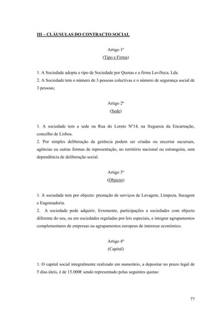 77
III – CLÁUSULAS DO CONTRACTO SOCIAL
Artigo 1º
(Tipo e Firma)
1. A Sociedade adopta o tipo de Sociedade por Quotas e a firma LaviSeca, Lda.
2. A Sociedade tem o número de 3 pessoas colectivas e o número de segurança social de
3 pessoas;
Artigo 2º
(Sede)
1. A sociedade tem a sede na Rua do Loreto Nº14, na freguesia da Encarnação,
concelho de Lisboa.
2. Por simples deliberação da gerência podem ser criadas ou encerrar sucursais,
agências ou outras formas de representação, no território nacional ou estrangeira, sem
dependência de deliberação social.
Artigo 3º
(Objecto)
1. A sociedade tem por objecto: prestação de serviços de Lavagem, Limpeza, Secagem
e Engomadoria.
2. A sociedade pode adquirir, livremente, participações a sociedades com objecto
diferente do seu, ou em sociedades reguladas por leis especiais, e integrar agrupamentos
complementares de empresas ou agrupamentos europeus de interesse económico.
Artigo 4º
(Capital)
1. O capital social integralmente realizado em numerário, a depositar no prazo legal de
5 dias úteis, é de 15.000€ sendo representado pelas seguintes quotas:
 