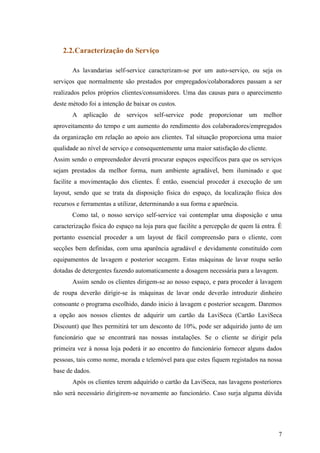 7
2.2.Caracterização do Serviço
As lavandarias self-service caracterizam-se por um auto-serviço, ou seja os
serviços que normalmente são prestados por empregados/colaboradores passam a ser
realizados pelos próprios clientes/consumidores. Uma das causas para o aparecimento
deste método foi a intenção de baixar os custos.
A aplicação de serviços self-service pode proporcionar um melhor
aproveitamento do tempo e um aumento do rendimento dos colaboradores/empregados
da organização em relação ao apoio aos clientes. Tal situação proporciona uma maior
qualidade ao nível de serviço e consequentemente uma maior satisfação do cliente.
Assim sendo o empreendedor deverá procurar espaços específicos para que os serviços
sejam prestados da melhor forma, num ambiente agradável, bem iluminado e que
facilite a movimentação dos clientes. É então, essencial proceder à execução de um
layout, sendo que se trata da disposição física do espaço, da localização física dos
recursos e ferramentas a utilizar, determinando a sua forma e aparência.
Como tal, o nosso serviço self-service vai contemplar uma disposição e uma
caracterização física do espaço na loja para que facilite a percepção de quem lá entra. É
portanto essencial proceder a um layout de fácil compreensão para o cliente, com
secções bem definidas, com uma aparência agradável e devidamente constituído com
equipamentos de lavagem e posterior secagem. Estas máquinas de lavar roupa serão
dotadas de detergentes fazendo automaticamente a dosagem necessária para a lavagem.
Assim sendo os clientes dirigem-se ao nosso espaço, e para proceder à lavagem
de roupa deverão dirigir-se às máquinas de lavar onde deverão introduzir dinheiro
consoante o programa escolhido, dando inicio à lavagem e posterior secagem. Daremos
a opção aos nossos clientes de adquirir um cartão da LaviSeca (Cartão LaviSeca
Discount) que lhes permitirá ter um desconto de 10%, pode ser adquirido junto de um
funcionário que se encontrará nas nossas instalações. Se o cliente se dirigir pela
primeira vez à nossa loja poderá ir ao encontro do funcionário fornecer alguns dados
pessoas, tais como nome, morada e telemóvel para que estes fiquem registados na nossa
base de dados.
Após os clientes terem adquirido o cartão da LaviSeca, nas lavagens posteriores
não será necessário dirigirem-se novamente ao funcionário. Caso surja alguma dúvida
 