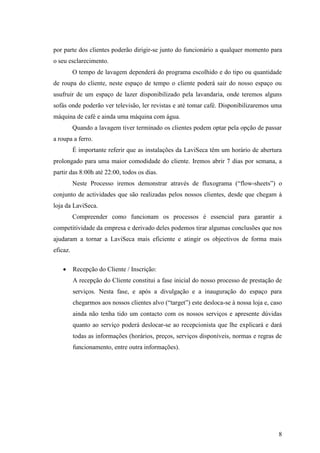 8
por parte dos clientes poderão dirigir-se junto do funcionário a qualquer momento para
o seu esclarecimento.
O tempo de lavagem dependerá do programa escolhido e do tipo ou quantidade
de roupa do cliente, neste espaço de tempo o cliente poderá sair do nosso espaço ou
usufruir de um espaço de lazer disponibilizado pela lavandaria, onde teremos alguns
sofás onde poderão ver televisão, ler revistas e até tomar café. Disponibilizaremos uma
máquina de café e ainda uma máquina com água.
Quando a lavagem tiver terminado os clientes podem optar pela opção de passar
a roupa a ferro.
É importante referir que as instalações da LaviSeca têm um horário de abertura
prolongado para uma maior comodidade do cliente. Iremos abrir 7 dias por semana, a
partir das 8:00h até 22:00, todos os dias.
Neste Processo iremos demonstrar através de fluxograma (“flow-sheets”) o
conjunto de actividades que são realizadas pelos nossos clientes, desde que chegam à
loja da LaviSeca.
Compreender como funcionam os processos é essencial para garantir a
competitividade da empresa e derivado deles podemos tirar algumas conclusões que nos
ajudaram a tornar a LaviSeca mais eficiente e atingir os objectivos de forma mais
eficaz.
 Recepção do Cliente / Inscrição:
A recepção do Cliente constitui a fase inicial do nosso processo de prestação de
serviços. Nesta fase, e após a divulgação e a inauguração do espaço para
chegarmos aos nossos clientes alvo (“target”) este desloca-se à nossa loja e, caso
ainda não tenha tido um contacto com os nossos serviços e apresente dúvidas
quanto ao serviço poderá deslocar-se ao recepcionista que lhe explicará e dará
todas as informações (horários, preços, serviços disponíveis, normas e regras de
funcionamento, entre outra informações).
 