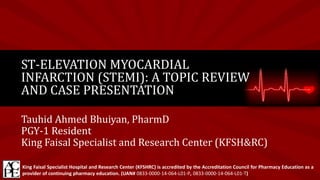 Tauhid Ahmed Bhuiyan, PharmD
PGY-1 Resident
King Faisal Specialist and Research Center (KFSH&RC)
ST-ELEVATION MYOCARDIAL
INFARCTION (STEMI): A TOPIC REVIEW
AND CASE PRESENTATION
King Faisal Specialist Hospital and Research Center (KFSHRC) is accredited by the Accreditation Council for Pharmacy Education as a
provider of continuing pharmacy education. (UAN# 0833-0000-14-064-L01-P, 0833-0000-14-064-L01-T)
 