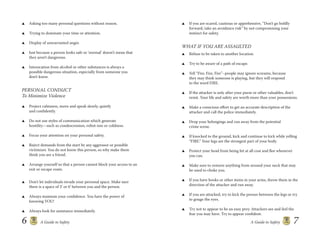 6 A Guide to Safety A Guide to Safety 7
Asking too many personal questions without reason.
Trying to dominate your time or attention.
Display of unwarranted anger.
Just because a person looks safe or ‘normal’ doesn’t mean that
they aren’t dangerous.
Intoxication from alcohol or other substances is always a
possible dangerous situation, especially from someone you
don’t know.
PERSONAL CONDUCT
To Minimize Violence
Project calmness, move and speak slowly, quietly
and conﬁdently.
Do not use styles of communication which generate
hostility—such as condescension, robot-ism or coldness.
Focus your attention on your personal safety.
Reject demands from the start by any aggressor or possible
victimizer. You do not know this person, so why make them
think you are a friend.
Arrange yourself so that a person cannot block your access to an
exit or escape route.
Don’t let individuals invade your personal space. Make sure
there is a space of 3’ or 6’ between you and the person.
Always maintain your conﬁdence. You have the power of
knowing YOU!
Always look for assistance immediately.
If you are scared, cautious or apprehensive, “Don’t go boldly
forward, take an avoidance risk” by not compromising your
instinct for safety.
WHAT IF YOU ARE ASSAULTED
Refuse to be taken to another location.
Try to be aware of a path of escape.
Yell “Fire, Fire, Fire”–people may ignore screams, because
they may think someone is playing, but they will respond
to the word FIRE.
If the attacker is only after your purse or other valuables, don’t
resist. Your life and safety are worth more than your possessions.
Make a conscious eﬀort to get an accurate description of the
attacker and call the police immediately.
Drop your belongings and run away from the potential
crime scene.
If knocked to the ground, kick and continue to kick while yelling
“FIRE.” Your legs are the strongest part of your body.
Protect your head from being hit at all cost and ﬂee whenever
you can.
Make sure to remove anything from around your neck that may
be used to choke you.
If you have books or other items in your arms, throw them in the
direction of the attacker and run away.
If you are attacked, try to kick the person between the legs or try
to gouge the eyes.
Try not to appear to be an easy prey. Attackers see and feel the
fear you may have. Try to appear conﬁdent.
 