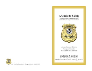 A Guide to Safety
“It is always better to be safe than sorry,
and it is better to be paranoid than hurt.”
Lorenzo Clemons • Director
Safety and Security
Room 1208 • 312.850.7168
Malcolm X College
One of the City Colleges of Chicago
1900 West Van Buren Street • Chicago, IL 60612
1900 West Van Buren Street • Chicago, IL 60612 • 312.850.7055
 