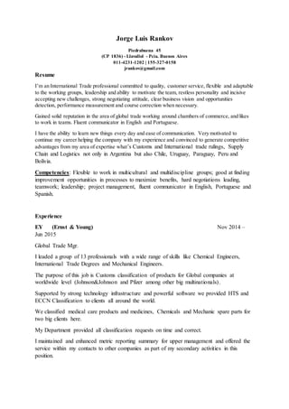 Jorge Luis Rankov
Piedrabuena 45
(CP 1836) - Llavallol - Pcia. Buenos Aires
011-4231-1202 | 155-327-0158
jrankov@gmail.com
Resume
I’m an International Trade professional committed to quality, customer service, flexible and adaptable
to the working groups, leadership and ability to motivate the team, restless personality and incisive
accepting new challenges, strong negotiating attitude, clear business vision and opportunities
detection, performance measurement and course correction when necessary.
Gained solid reputation in the area of global trade working around chambers of commerce, and likes
to work in teams. Fluent communicator in English and Portuguese.
I have the ability to learn new things every day and ease of communication. Very motivated to
continue my career helping the company with my experience and convinced to generate competitive
advantages from my area of expertise what’s Customs and International trade rulings, Supply
Chain and Logistics not only in Argentina but also Chile, Uruguay, Paraguay, Peru and
Bolivia.
Competencies: Flexible to work in multicultural and multidiscipline groups; good at finding
improvement opportunities in processes to maximize benefits, hard negotiations leading,
teamwork; leadership; project management, fluent communicator in English, Portuguese and
Spanish.
Experience
EY (Ernst & Young) Nov 2014 –
Jun 2015
Global Trade Mgr.
I leaded a group of 13 professionals with a wide range of skills like Chemical Engineers,
International Trade Degrees and Mechanical Engineers.
The purpose of this job is Customs classification of products for Global companies at
worldwide level (Johnson&Johnson and Pfizer among other big multinationals).
Supported by strong technology infrastructure and powerful software we provided HTS and
ECCN Classification to clients all around the world.
We classified medical care products and medicines, Chemicals and Mechanic spare parts for
two big clients here.
My Department provided all classification requests on time and correct.
I maintained and enhanced metric reporting summary for upper management and offered the
service within my contacts to other companies as part of my secondary activities in this
position.
 