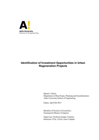 Identification of Investment Opportunities in Urban
Regeneration Projects
Master’s Thesis
Department of Real Estate, Planning and Geoinformatics
Aalto University School of Engineering
Espoo, April 6th 2015
Bachelor of Science in Economics
Emmanouil (Manos) Tsimperis
Supervisor: Professor Kauko Viitanen
Instructor: D.Sc. (Tech.) Jussi Vimpari
 