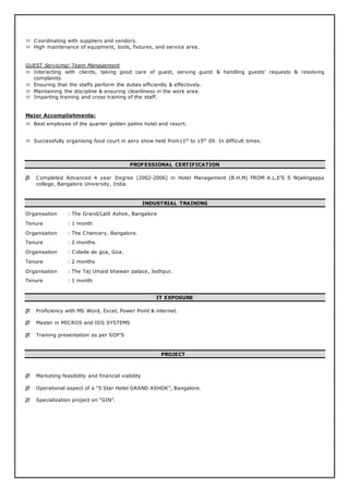  Coordinating with suppliers and vendors.
 High maintenance of equipment, tools, fixtures, and service area.
GUEST Servicing/ Team Management
 Interacting with clients, taking good care of guest, serving guest & handling guests’ requests & resolving
complaints.
 Ensuring that the staffs perform the duties efficiently & effectively.
 Maintaining the discipline & ensuring cleanliness in the work area.
 Imparting training and cross training of the staff.
Major Accomplishments:
 Best employee of the quarter golden palms hotel and resort.
 Successfully organising food court in aero show held from11th
to 15th
09. In difficult times.
PROFESSIONAL CERTIFICATION
 Completed Advanced 4 year Degree (2002-2006) in Hotel Management (B.H.M) FROM K.L.E’S S Nijalingappa
college, Bangalore University, India.
INDUSTRIAL TRAINING
Organisation : The Grand/Lalit Ashok, Bangalore
Tenure : 1 month
Organisation : The Chancery, Bangalore.
Tenure : 2 months.
Organisation : Cidade de goa, Goa.
Tenure : 2 months
Organisation : The Taj Umaid bhawan palace, Jodhpur.
Tenure : 1 month
IT EXPOSURE
 Proficiency with MS Word, Excel, Power Point & internet.
 Master in MICROS and IDS SYSTEMS
 Training presentation as per SOP’S
PROJECT
 Marketing feasibility and financial viability
 Operational aspect of a “5 Star Hotel GRAND ASHOK”, Bangalore.
 Specialization project on “GIN”.
 