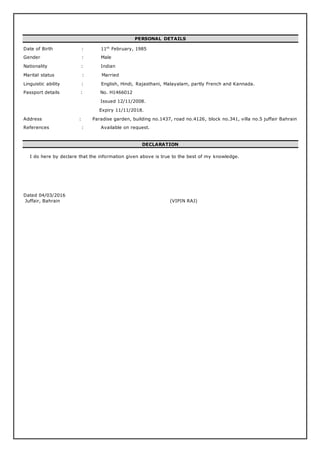PERSONAL DETAILS
Date of Birth : 11th
February, 1985
Gender : Male
Nationality : Indian
Marital status : Married
Linguistic ability : English, Hindi, Rajasthani, Malayalam, partly French and Kannada.
Passport details : No. H1466012
Issued 12/11/2008.
Expiry 11/11/2018.
Address : Paradise garden, building no.1437, road no.4126, block no.341, villa no.5 juffair Bahrain
References : Available on request.
DECLARATION
I do here by declare that the information given above is true to the best of my knowledge.
Dated 04/03/2016
Juffair, Bahrain (VIPIN RAJ)
 