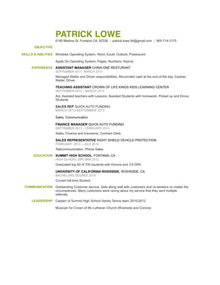 PATRICK LOWE
6190 Medina St. Fontana CA, 92336 | patrick.lowe.94@gmail.com | 909 714-3175
OBJECTIVE
SKILLS & ABILITIES Windows Operating System, Word, Excel, Outlook, Powerpoint
Apple Os Operating System, Pages, Numbers, Keynot
EXPERIENCE ASSISTANT MANAGER CHINA ONE RESTURANT
SEPTEMBER 2011- MARCH 2013
Managed Waiter and Driver responsibilities, Reconciled cash at the end of the day, Cashier,
Waiter, Driver.
TEACHING ASSISTANT CROWN OF LIFE KINGS KIDS LEARNING CENTER
SEPTEMBER 2012 – MARCH 2013
Aid, Assisted teachers with Lessons. Assisted Students with homework. Picked up and Drove
Students
SALES REP QUICK AUTO FUNDING
MARCH 2013-SEPTEMBER 2013
Sales, Communication
FINANCE MANAGER QUICK AUTO FUNDING
SEPTEMBER 2013 – FEBRUARY 2014
Sales, Finance and Insurance, Contract Clerk,
SALES REPRESENTATIVE RIGHT SHIELD VEHICLE PROTECTION
FEBRUARY 2014 – JULY 2014
Telecommunication, Phone Sales
EDUCATION SUMMIT HIGH SCHOOL, FONTANA, CA
HIGH SCHOOL DIPLOMA 2012
Graduated top 50 of 700 students with Honors and 3.9 GPA
UNIVERSITY OF CALIFORNIA RIVERSIDE, RIVERSIDE, CA
BACHELORS DEGREE 2016
Current full time Student
COMMUNICATION Outstanding Customer service. Gets along well with customers and co-workers no matter the
circumstances. Many customers were raving about my service that they sent multiple
referrals.
LEADERSHIP Captain of Summit High School Varsity Tennis team 2010-2012
Musician for Crown of life Lutheran Church (Riverside and Corona)
 