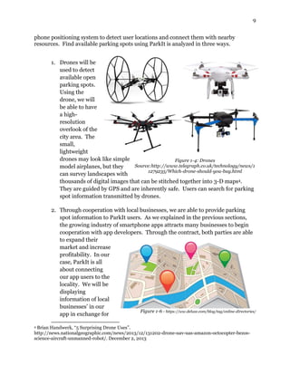 9
phone positioning system to detect user locations and connect them with nearby
resources. Find available parking spots using ParkIt is analyzed in three ways.
1. Drones will be
used to detect
available open
parking spots.
Using the
drone, we will
be able to have
a high-
resolution
overlook of the
city area. The
small,
lightweight
drones may look like simple
model airplanes, but they
can survey landscapes with
thousands of digital images that can be stitched together into 3-D maps4.
They are guided by GPS and are inherently safe. Users can search for parking
spot information transmitted by drones.
2. Through cooperation with local businesses, we are able to provide parking
spot information to ParkIt users. As we explained in the previous sections,
the growing industry of smartphone apps attracts many businesses to begin
cooperation with app developers. Through the contract, both parties are able
to expand their
market and increase
profitability. In our
case, ParkIt is all
about connecting
our app users to the
locality. We will be
displaying
information of local
businesses’ in our
app in exchange for
4 Brian Handwerk, “5 Surprising Drone Uses”.
http://news.nationalgeographic.com/news/2013/12/131202-drone-uav-uas-amazon-octocopter-bezos-
science-aircraft-unmanned-robot/. December 2, 2013
Figure 1-4: Drones
Source:http://www.telegraph.co.uk/technology/news/1
1279235/Which-drone-should-you-buy.html
Figure 1-6 - https://ww.deluxe.com/blog/tag/online-directories/
 