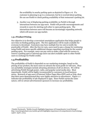 10
the availability in nearby parking spots as depicted in Figure 1-6. If a
customer is planning to go to a restaurant, but he is worried about parking.
He can use ParkIt to check parking availability of that restaurant’s parking lot.
3. Another way of displaying parking availability on ParkIt is through
interactions between our app users. ParkIt will provide encouragements and
rewards to users for alerting each other to open parking spots. The
interactions between users will become an increasingly expanding network,
which will secure our app market.
1.3.1 Product Pricing
Our objective is to develop a convenient smartphone application that helps people to
save time on finding parking spots. The free application will be made available for
everyone to download. Customers may have multiple free try outs to testify the
practicality of ParkIt. After the free try outs, users need to pay a charge for continuing
using ParkIt and more specific additional charges regarding searching for the wanted
parking spots. For example, users can pay extra to make a deal with lot owners to
reserve a parking spot or internal app users can alert available spots to other ParkIt
users in exchange for ParkIt credits.
1.4 Profitability
The profitability of ParkIt is depended on our marketing strategies, based on the
pricing of our product, the more users we attracts the more profit we will earn. Thus
our portability strategies include attracting attentions of all LA drivers. We will be
advertising ParkIt through poster, radio, and popular social media sites. Most
importantly, ParkIt will be highly recommended to customers in local business
stores. Research of app users of Internet Yellow Pages Sites (IYP) such as Yelp, show
that their users demonstrated they were highly attractive to advertisers5. Figure 1-7
indicates the profitability of ads displayed in apps. Since ParkIt carries the same
nature, will we attract advertisement sponsors to increase our profitability.
5 Natalie Wuchenich, “Mobile Growth Highlights Importance of Comprehensive Local Strategy”.
http://searchengineland.com/mobile-growth-highlights-importance-of-comprehensive-local-strategy-
153617. April 1, 2013.
 