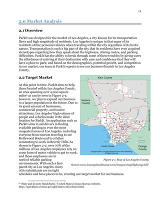 12
2.0 Market Analysis
2.1 Overview
ParkIt was designed for the market of Los Angeles, a city known for its transportation
flaws and high magnitude of residents. Los Angeles is unique in that many of its
residents utilize personal vehicles when traveling within the city regardless of its hectic
nature. Transportation is such a big part of the city that its residents have even acquired
stereotypes regarding how they speak about the highways, driving routes, and parking
difficulties. ParkIt has the ability to break through some of these troubles by giving users
the affordance of arriving at their destination with ease and confidence that they will
have a place to park; and based on the demographics, potential growth, and competition
in our market, our team at ParkIt expects to see our business flourish in Los Angeles
County.
2.2 Target Market
At this point in time, ParkIt aims to help
those located within Los Angeles County,
an area spanning over 4,000 square
miles6 as can be seen in Figure 2-1;
however, we plan to expand our business
to a larger population in the future. Due to
its great amount of businesses,
commercial property, and tourist
attractions, Los Angeles’ high volume of
people and vehicles make it the ideal
location for ParkIt. An application such as
ParkIt aims to aid drivers in finding
available parking in even the most
congested areas of Los Angeles, including
everyone from tourists traveling to see
Hollywood Boulevard to a father
commuting to work in Beverly Hills. As
shown in Figure 2-2, over 70% of the
millions of Los Angeles employees rely on
some form of motor vehicle to get to work,
and those employees are in
need of reliable parking
environments. With such a fast-
paced city as Los Angeles, many
of its inhabitants are on tight
schedules and have places to be, creating our target market for our business.
6 “State and County QuickFacts,” United States Census Bureau website,
http://quickfacts.census.gov/qfd/states/06/06037.html.
Figure 2-1. Map of Los Angeles County
Source:www.losangelesalmanac.com/images/mapHighways.GIF
 