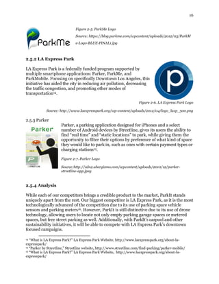 16
Figure 2-5. ParkMe Logo
Source: https://blog.parkme.com/wpcontent/uploads/2012/03/ParkM
e-Logo-BLUE-FINAL1.jpg
2.5.2 LA Express Park
LA Express Park is a federally funded program supported by
multiple smartphone applications: Parker, ParkMe, and
ParkMobile. Focusing on specifically Downtown Los Angeles, this
initiative has aided the city in reducing air pollution, decreasing
the traffic congestion, and promoting other modes of
transportation14.
Figure 2-6. LA Express Park Logo
Source: http://www.laexpresspark.org/wp-content/uploads/2012/04/logo_laxp_500.png
2.5.3 Parker
Parker, a parking application designed for iPhones and a select
number of Android devices by Streetline, gives its users the ability to
find “real time” and “static locations” to park, while giving them the
opportunity to filter their options by preference of what kind of space
they would like to park in, such as ones with certain payment types or
charging stations15.
Figure 2-7. Parker Logo
Source:http://cdn2.ubergizmo.com/wpcontent/uploads/2010/12/parker-
streetline-app.jpeg
2.5.4 Analysis
While each of our competitors brings a credible product to the market, ParkIt stands
uniquely apart from the rest. Our biggest competitor is LA Express Park, as it is the most
technologically advanced of the competition due to its use of parking space vehicle
sensors and parking meters16. However, ParkIt is still distinctive due to its use of drone
technology, allowing users to locate not only empty parking garage spaces or metered
spaces, but free street parking as well. Additionally, with ParkIt’s carpool and other
sustainability initiatives, it will be able to compete with LA Express Park’s downtown
focused campaigns.
14 “What is LA Express Park?” LA Express Park Website, http://www.laexpresspark.org/about-la-
expresspark/
15 “Parker by Streetline,” Streetline website, http://www.streetline.com/find-parking/parker-mobile/
16 “What is LA Express Park?” LA Express Park Website, http://www.laexpresspark.org/about-la-
expresspark/
 